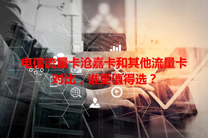 电信流量卡沧嘉卡和其他流量卡对比，谁更值得选？