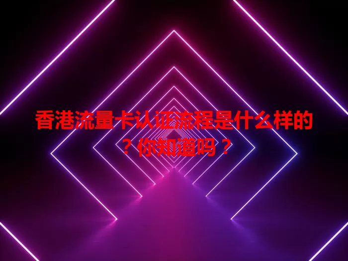 香港流量卡认证流程是什么样的？你知道吗？