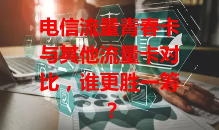 电信流量青春卡与其他流量卡对比，谁更胜一筹？