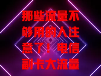 那些流量不够用的人注意了！电信副卡大流量卡来啦