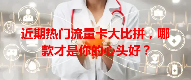 近期热门流量卡大比拼，哪款才是你的心头好？