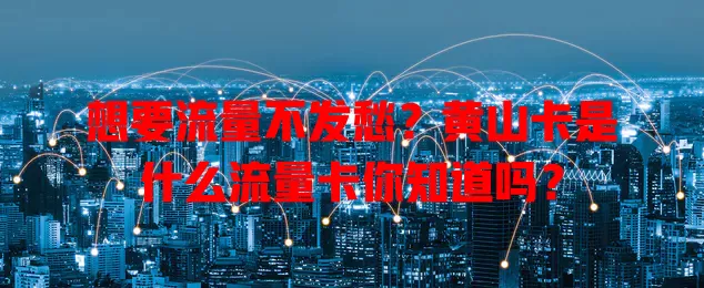 想要流量不发愁？黄山卡是什么流量卡你知道吗？