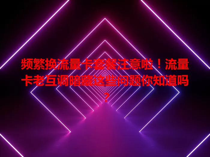 频繁换流量卡套餐注意啦！流量卡老互调暗藏这些问题你知道吗？