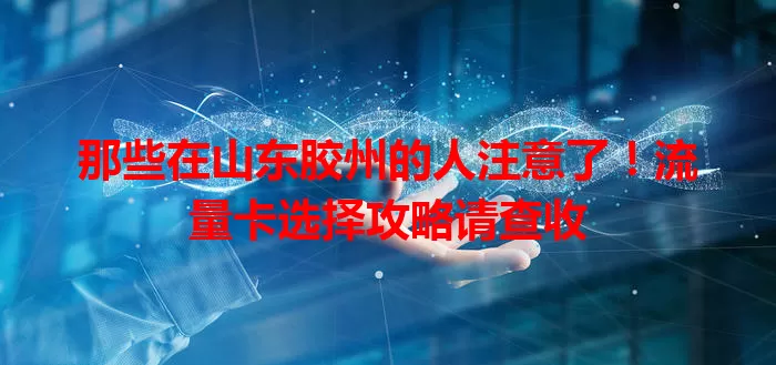 那些在山东胶州的人注意了！流量卡选择攻略请查收