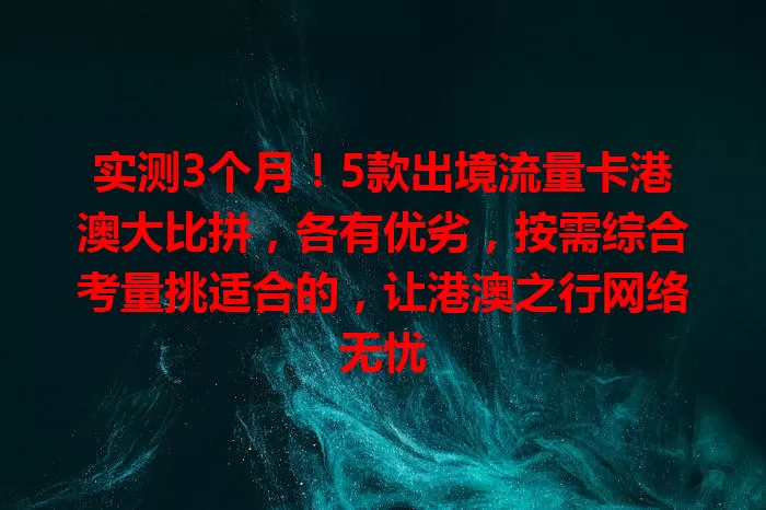 实测3个月！5款出境流量卡港澳大比拼，各有优劣，按需综合考量挑适合的，让港澳之行网络无忧