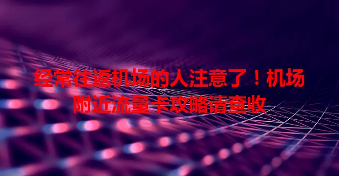 经常往返机场的人注意了！机场附近流量卡攻略请查收