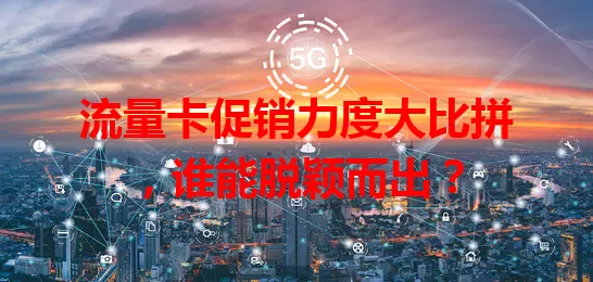 流量卡促销力度大比拼，谁能脱颖而出？