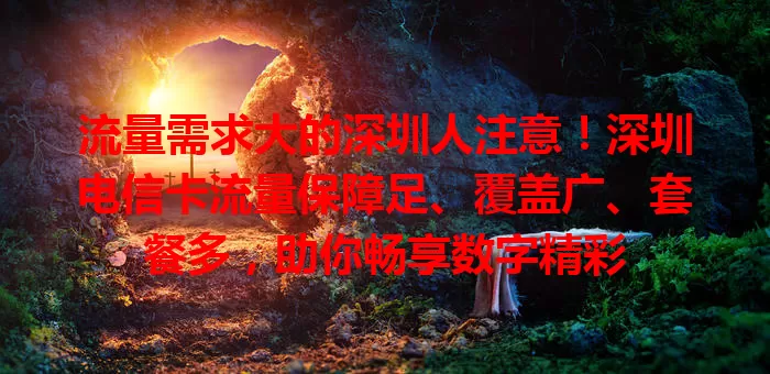 流量需求大的深圳人注意！深圳电信卡流量保障足、覆盖广、套餐多，助你畅享数字精彩