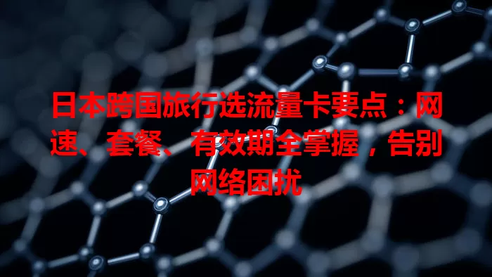 日本跨国旅行选流量卡要点：网速、套餐、有效期全掌握，告别网络困扰