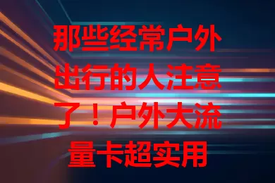 那些经常户外出行的人注意了！户外大流量卡超实用