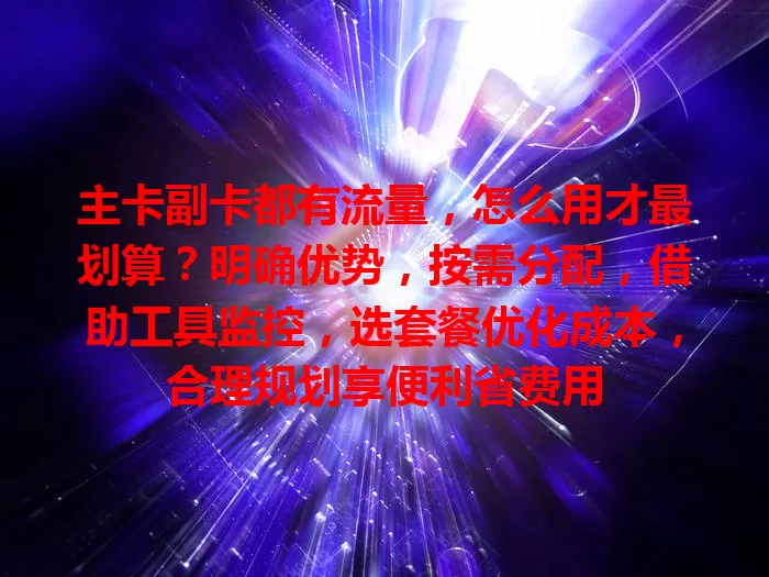 主卡副卡都有流量，怎么用才最划算？明确优势，按需分配，借助工具监控，选套餐优化成本，合理规划享便利省费用