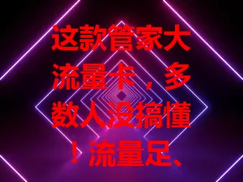 这款管家大流量卡，多数人没搞懂！流量足、套餐优、网络稳，用好需了解特性，发挥优势享便捷上网体验