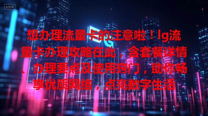 想办理流量卡的注意啦！lg流量卡办理攻略在此，含套餐详情、办理要点及使用窍门，助你畅享优质网络，点亮数字生活