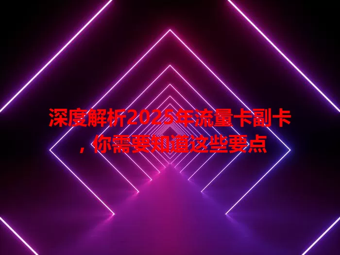 深度解析2025年流量卡副卡，你需要知道这些要点
