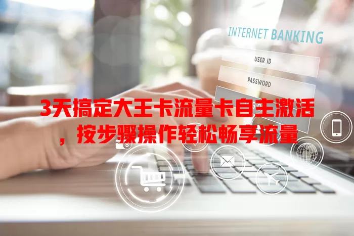 3天搞定大王卡流量卡自主激活，按步骤操作轻松畅享流量
