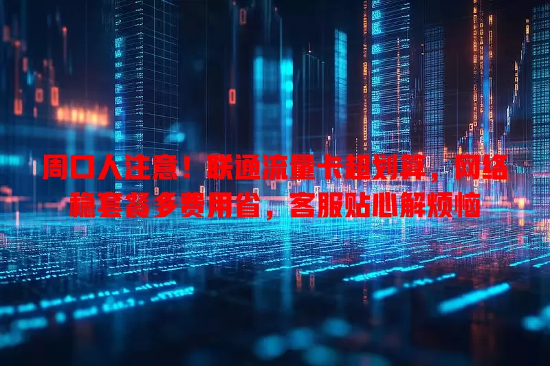 周口人注意！联通流量卡超划算，网络稳套餐多费用省，客服贴心解烦恼