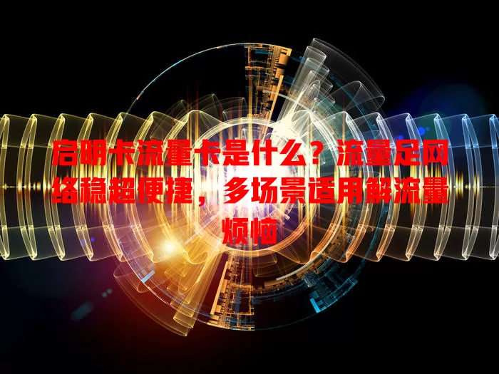 启明卡流量卡是什么？流量足网络稳超便捷，多场景适用解流量烦恼