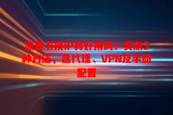 流量卡换IP真好用吗？实测3种方法，含代理、VPN及手动配置