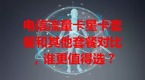 电信流量卡星卡套餐和其他套餐对比，谁更值得选？