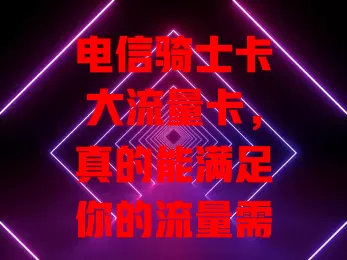 电信骑士卡大流量卡，真的能满足你的流量需求吗？