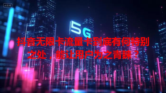 抖音无限卡流量卡到底有何特别之处，能让用户为之青睐？