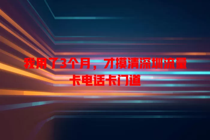 我用了3个月，才摸清深圳流量卡电话卡门道