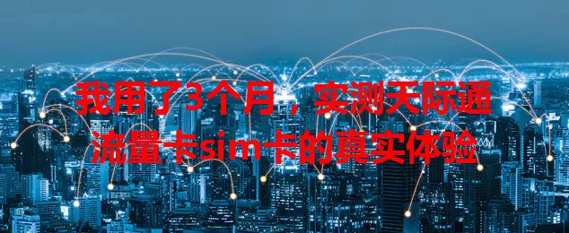 我用了3个月，实测天际通流量卡sim卡的真实体验