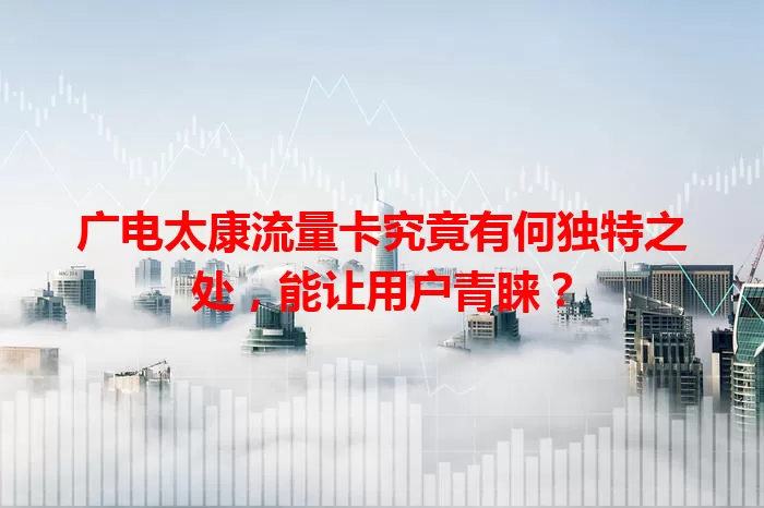 广电太康流量卡究竟有何独特之处，能让用户青睐？