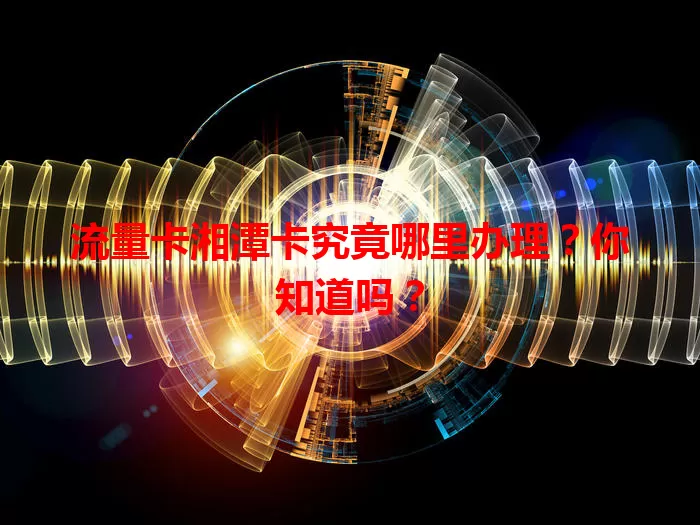 流量卡湘潭卡究竟哪里办理？你知道吗？