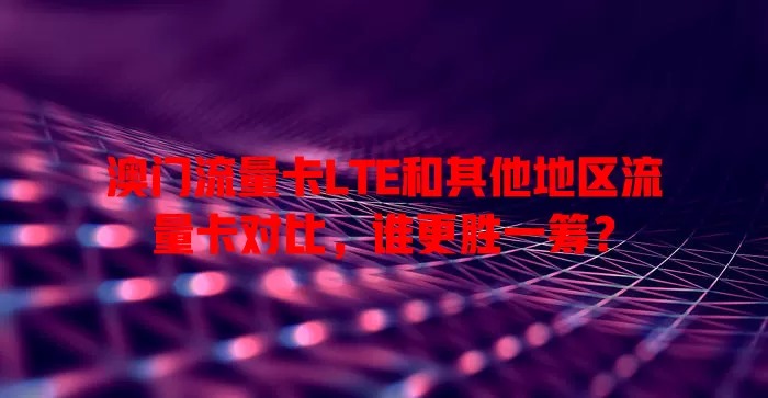 澳门流量卡LTE和其他地区流量卡对比，谁更胜一筹？