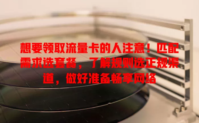 想要领取流量卡的人注意！匹配需求选套餐，了解规则选正规渠道，做好准备畅享网络