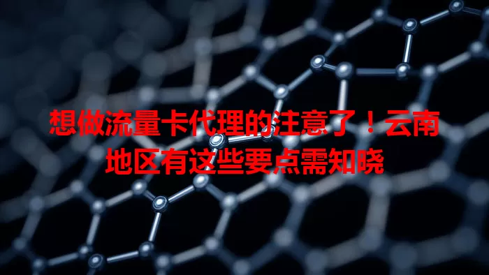 想做流量卡代理的注意了！云南地区有这些要点需知晓
