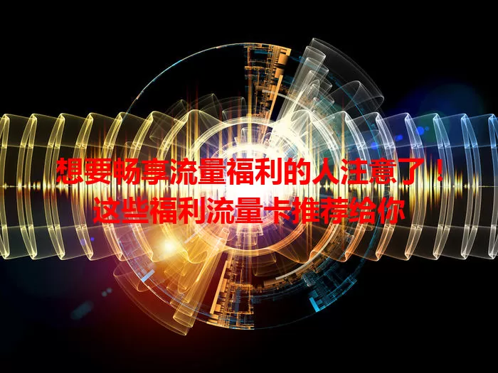 想要畅享流量福利的人注意了！这些福利流量卡推荐给你