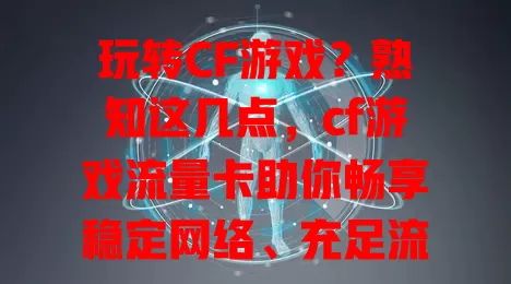 玩转CF游戏？熟知这几点，cf游戏流量卡助你畅享稳定网络、充足流量及便捷体验