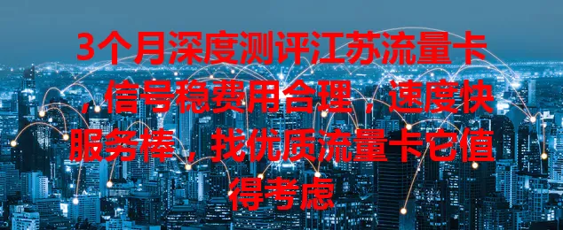 3个月深度测评江苏流量卡，信号稳费用合理，速度快服务棒，找优质流量卡它值得考虑