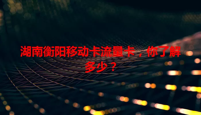 湖南衡阳移动卡流量卡，你了解多少？