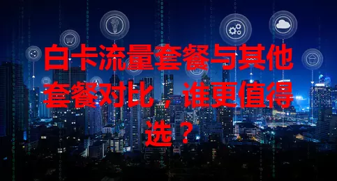 白卡流量套餐与其他套餐对比，谁更值得选？