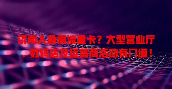 济南人急需流量卡？大型营业厅、数码店及运营商活动有门道！