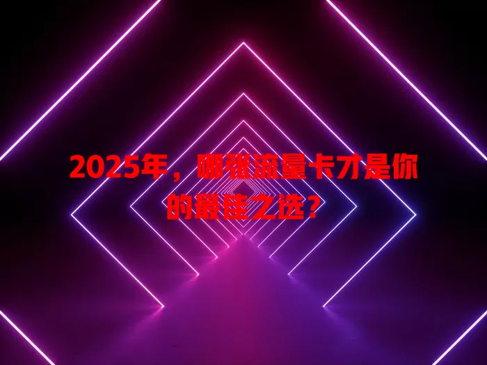 2025年，哪张流量卡才是你的最佳之选？