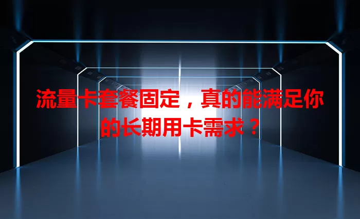 流量卡套餐固定，真的能满足你的长期用卡需求？