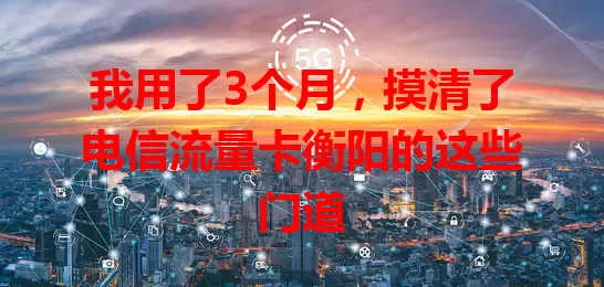 我用了3个月，摸清了电信流量卡衡阳的这些门道