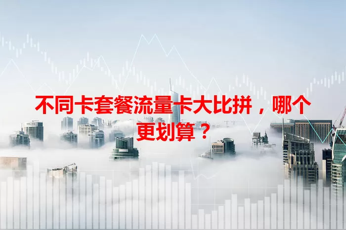 不同卡套餐流量卡大比拼，哪个更划算？