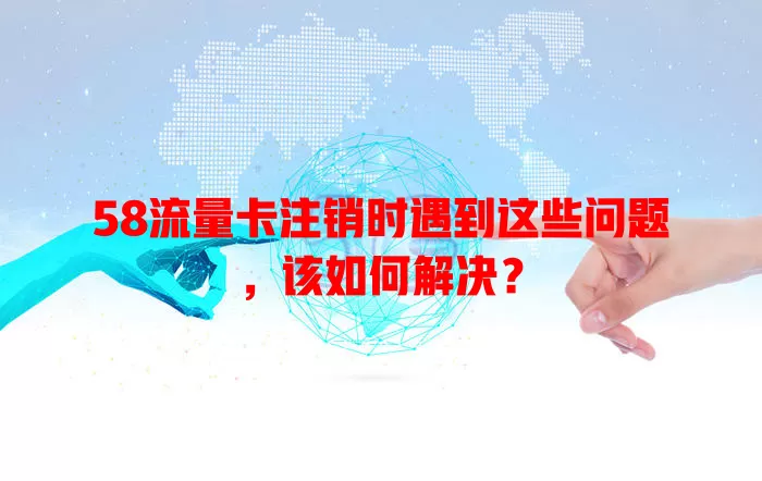 58流量卡注销时遇到这些问题，该如何解决？