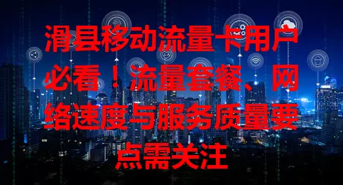 滑县移动流量卡用户必看！流量套餐、网络速度与服务质量要点需关注