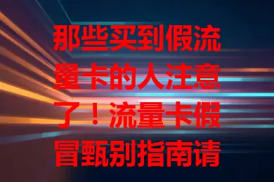 那些买到假流量卡的人注意了！流量卡假冒甄别指南请查收