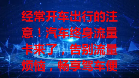 经常开车出行的注意！汽车终身流量卡来了，告别流量烦恼，畅享驾车便利，提升智能体验，给驾驶生活全新改变