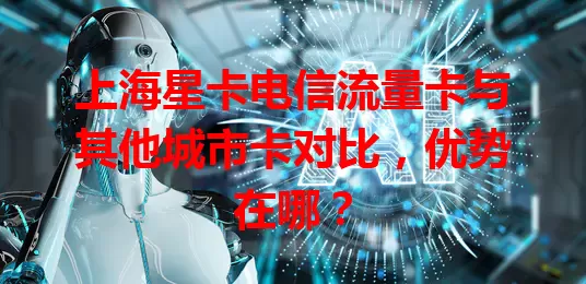上海星卡电信流量卡与其他城市卡对比，优势在哪？