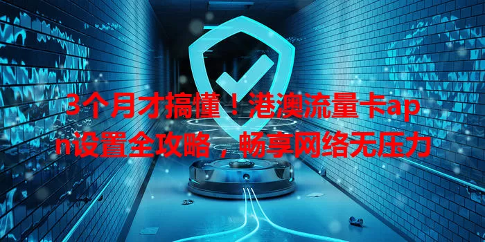 3个月才搞懂！港澳流量卡apn设置全攻略，畅享网络无压力