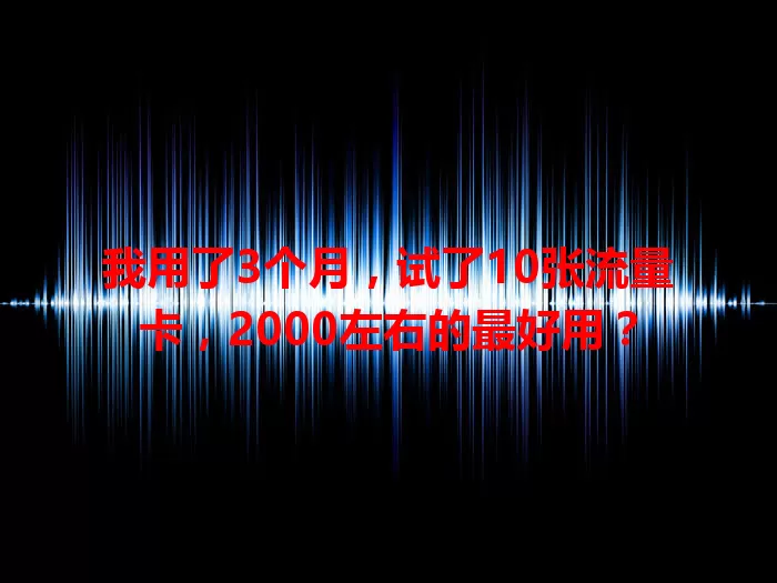 我用了3个月，试了10张流量卡，2000左右的最好用？