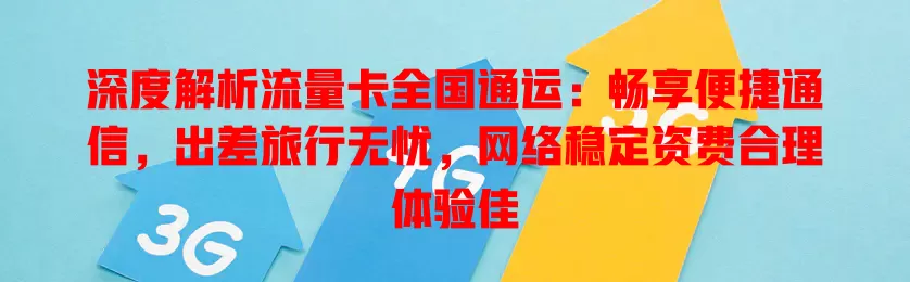 深度解析流量卡全国通运：畅享便捷通信，出差旅行无忧，网络稳定资费合理体验佳